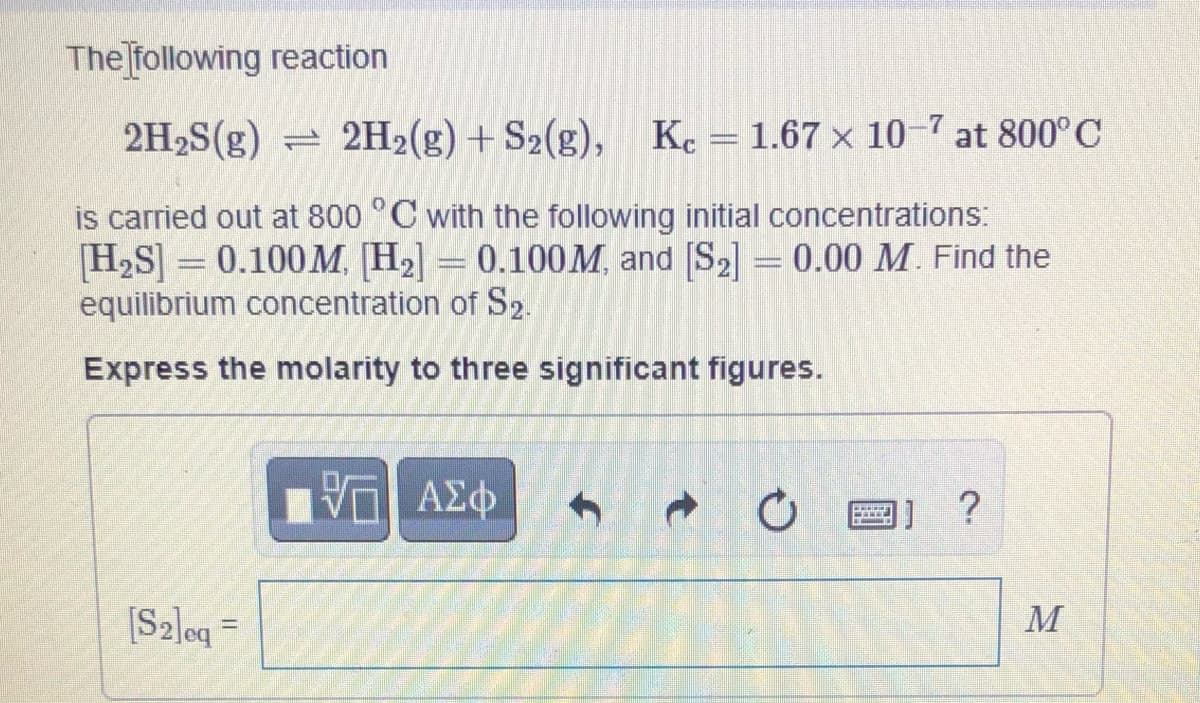 ### Chemical Equilibrium Analysis

#### Example Reaction and Condition Setup
Consider the following reaction:

\[ 2H_2S(g) \rightleftharpoons 2H_2(g) + S_2(g) \]

with the given equilibrium constant:

\[ K_c = 1.67 \times 10^{-7} \text{ at } 800^\circ\text{C} \]

#### Initial Conditions

This reaction is conducted at \( 800^\circ\text{C} \) with the initial concentrations:

\[ [H_2S] = 0.100 \, M \]

\[ [H_2] = 0.100 \, M \]

\[ [S_2] = 0.00 \, M \]

#### Problem Statement

Find the equilibrium concentration of \( S_2 \).

**Requirements:**
- Express the molarity to three significant figures.

#### Input Area

A text box is provided for entering the calculated equilibrium concentration of \( S_2 \):

\[ [S_2]_{eq} = \boxed{\phantom{M}} \, M \]

This setup helps in understanding how to determine the equilibrium concentrations of the substances involved in the reaction, given initial conditions and the reaction’s equilibrium constant.