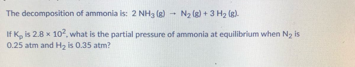 The decomposition of ammonia is: 2 NH3 (g)
N2 (g) + 3 H2 (g).
If K, is 2.8 x 102, what is the partial pressure of ammonia at equilibrium when N2 is
0.25 atm and H, is 0.35 atm?
