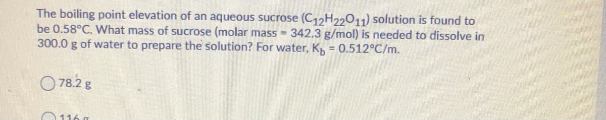 The boiling point elevation of an aqueous sucrose (C12H2011) solution is found to
be 0.58°C. What mass of sucrose (molar mass = 342.3 g/mol) is needed to dissolve in
300.0 g of water to prepare the solution? For water, K = 0.512°C/m.
O78.2 g
