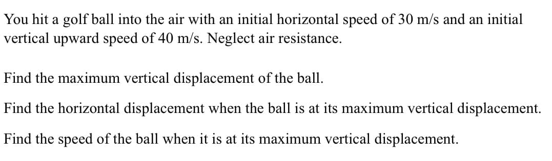 You hit a golf ball into the air with an initial horizontal speed of 30 m/s and an initial
vertical upward speed of 40 m/s. Neglect air resistance.
Find the maximum vertical displacement of the ball.
Find the horizontal displacement when the ball is at its maximum vertical displacement.
Find the speed of the ball when it is at its maximum vertical displacement.
