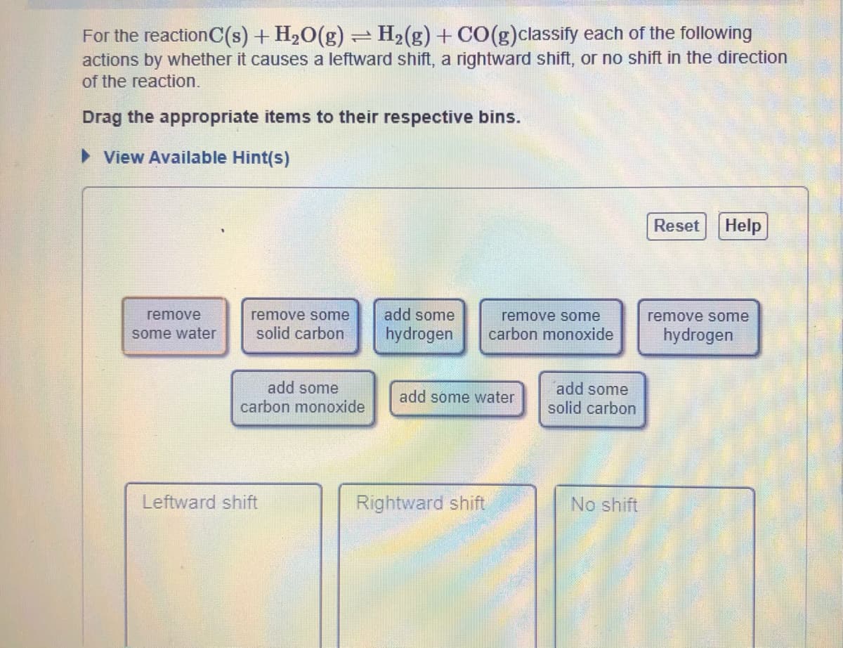 For the reactionC(s) + H2O(g) = H2(g) + CO(g)classify each of the following
actions by whether it causes a leftward shift, a rightward shift, or no shift in the direction
of the reaction.
Drag the appropriate items to their respective bins.
> View Available Hint(s)
Reset
Help
remove
remove some
add some
remove some
remove some
some water
solid carbon
hydrogen
carbon monoxide
hydrogen
add some
add some
solid carbon
add some water
carbon monoxide
Leftward shift
Rightward shift
No shift
