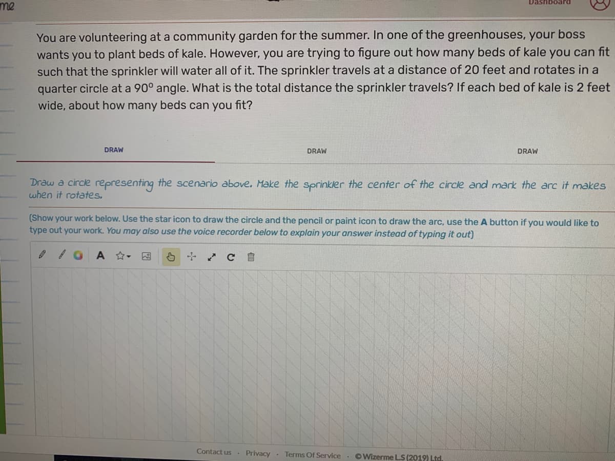 Dashboard
me
You are volunteering at a community garden for the summer. In one of the greenhouses, your boss
wants you to plant beds of kale. However, you are trying to figure out how many beds of kale you can fit
such that the sprinkler will water all of it. The sprinkler travels at a distance of 20 feet and rotates in a
quarter circle at a 90° angle. What is the total distance the sprinkler travels? If each bed of kale is 2 feet
wide, about how many beds can you fit?
DRAW
DRAW
DRAW
Draw a circle representing the scenario above. Make the sprinkler the center of the circle and mark the arc it makes
when it rotates.
(Show your work below. Use the star icon to draw the circle and the pencil or paint icon to draw the arc, use the A button if you would like to
type out your work. You may also use the voice recorder below to explain your answer instead of typing it out)
因
Contact us
Privacy. Terms Of Service . OWizerme LS (2019) Ltd.
