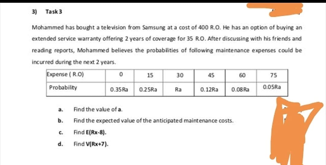 3) Task 3
Mohammed has bought a television from Samsung at a cost of 400 R.O. He has an option of buying an
extended service warranty offering 2 years of coverage for 35 R.O. After discussing with his friends and
reading reports, Mohammed believes the probabilities of following maintenance expenses could be
incurred during the next 2 years.
Expense ( R.O)
15
30
45
60
75
0.35Ra 0.25Ra
Probability
Ra
0.12RA
0.08 Ra
0.05Ra
а.
Find the value of a.
b.
Find the expected value of the anticipated maintenance costs.
C.
Find E(Rx-8).
d.
Find V(Rx+7).
