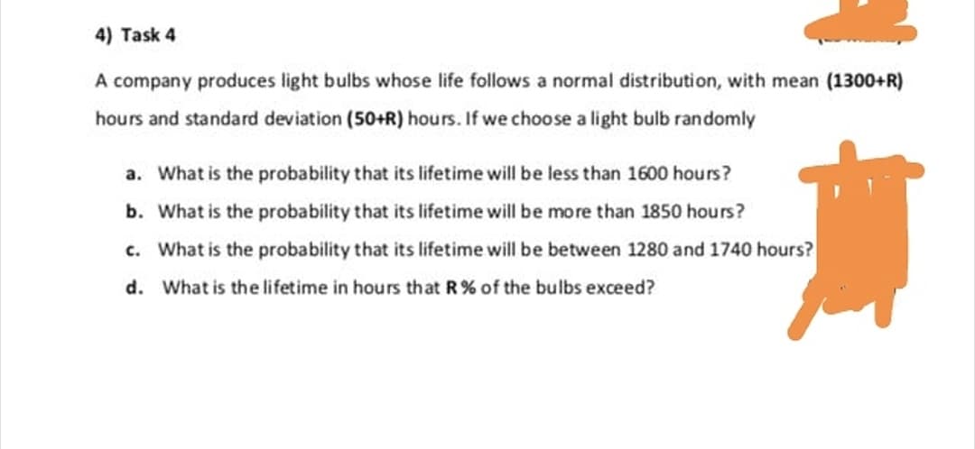 A company produces light bulbs whose life follows a normal distribution, with mean (1300+R)
hours and standard deviation (50+R) hours. If we choose a light bulb randomly
a. What is the probability that its lifetime will be less than 1600 hours?
b. What is the probability that its lifetime will be more than 1850 hours?
c. What is the probability that its lifetime will be between 1280 and 1740 hours?
d. What is the lifetime in hours that R% of the bulbs exceed?
