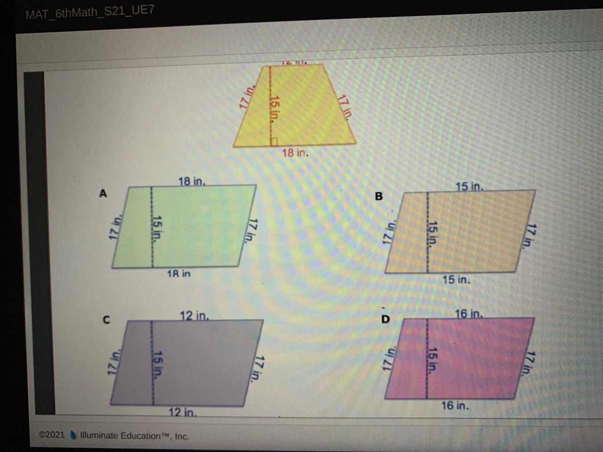 MAT_6thMath_S21_UE7
18 in.
18 in.
15 in.
B
18 in
15 in.
12 in.
16 in.
16 in.
12 in.
©2021 Illuminate Education TM, Inc.
17 in.
17 in.
15 in.
15 in.
17 in.
17 in.
17 in.
15 in.
17 in.
17 in.
17 in.
15 in.
15 in.
17 in.
