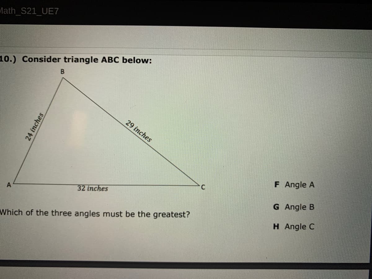 Math_S21_UE7
10.) Consider triangle ABC below:
29 inches
F Angle A
C
32 inches
G Angle B
H Angle C
Which of the three angles must be the greatest?
24 inches
