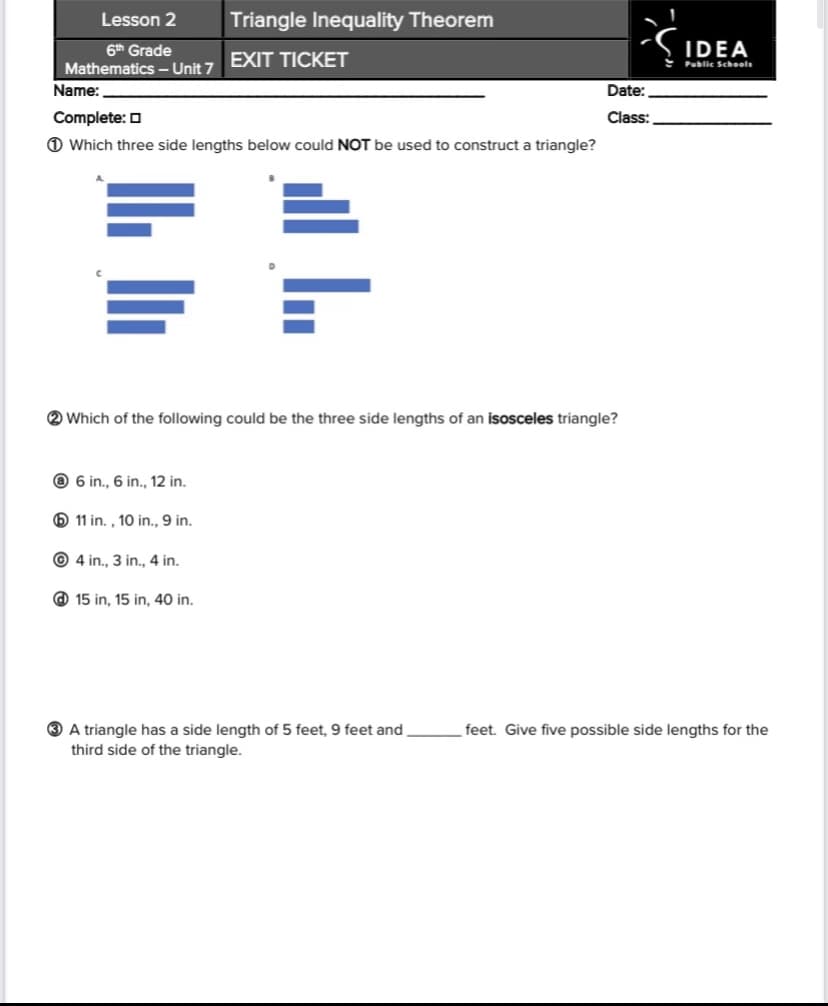 Lesson 2
Triangle Inequality Theorem
6th Grade
IDEA
EXIT TICKET
Mathematics – Unit 7
Public Schoels
Name:
Date:
Complete: O
Class:
O Which three side lengths below could NOT be used to construct a triangle?
2 Which of the following could be the three side lengths of an isosceles triangle?
@ 6 in., 6 in., 12 in.
O 11 in. , 10 in., 9 in.
© 4 in., 3 in., 4 in.
@ 15 in, 15 in, 40 in.
3 A triangle has a side length of 5 feet, 9 feet and
third side of the triangle.
feet. Give five possible side lengths for the
