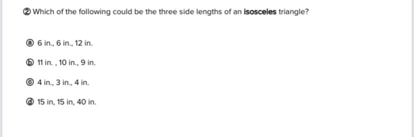 Which of the following could be the three side lengths of an isosceles triangle?
@ 6 in., 6 in., 12 in.
O 11 in. , 10 in., 9 in.
© 4 in., 3 in., 4 in.
@ 15 in, 15 in, 40 in.
