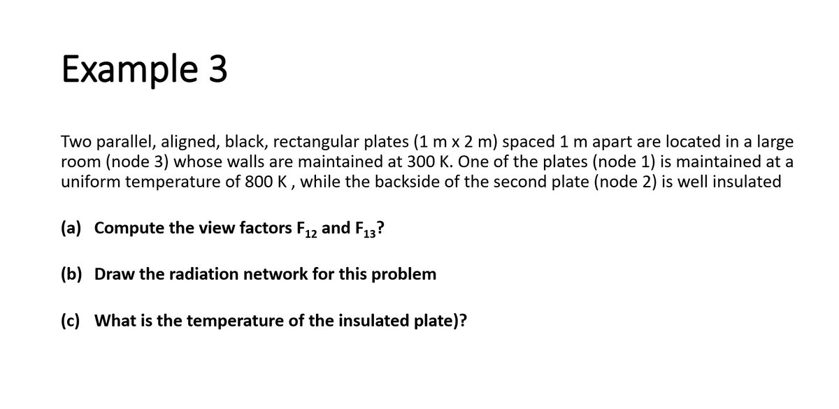 Example 3
Two parallel, aligned, black, rectangular plates (1 m x 2 m) spaced 1 m apart are located in a large
room (node 3) whose walls are maintained at 300 K. One of the plates (node 1) is maintained at a
uniform temperature of 800 K, while the backside of the second plate (node 2) is well insulated
(a) Compute the view factors F₁2 and F₁3?
12
(b) Draw the radiation network for this problem
(c) What is the temperature of the insulated plate)?