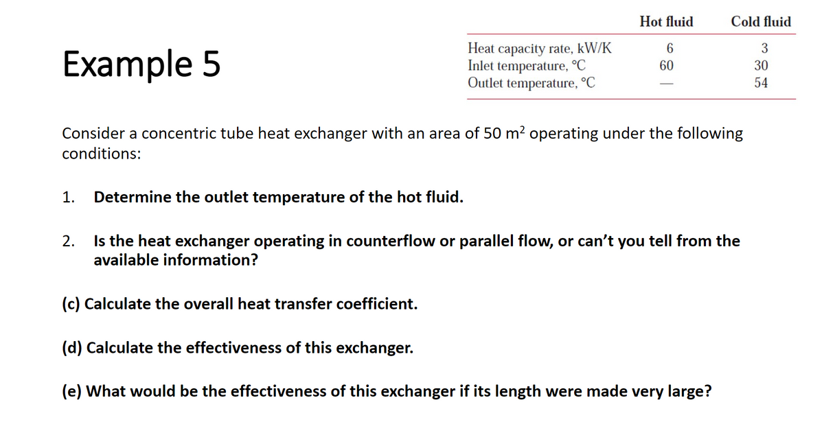 Heat capacity rate, kW/K
Inlet temperature, °C
Outlet temperature, °C
1. Determine the outlet temperature of the hot fluid.
Hot fluid
6
60
Example 5
Consider a concentric tube heat exchanger with an area of 50 m² operating under the following
conditions:
Cold fluid
3
30
54
2. Is the heat exchanger operating in counterflow or parallel flow, or can't you tell from the
available information?
(c) Calculate the overall heat transfer coefficient.
(d) Calculate the effectiveness of this exchanger.
(e) What would be the effectiveness of this exchanger if its length were made very large?