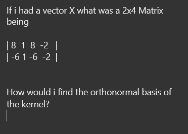 If i had a vector X what was a 2x4 Matrix
being
| 8 18 -2 |
| -6 1-6 -2 |
How would i find the orthonormal basis of
the kernel?
|