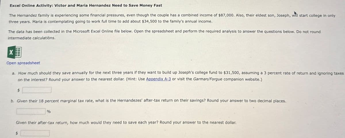 Excel Online Activity: Victor and Maria Hernandez Need to Save Money Fast
The Hernandez family is experiencing some financial pressures, even though the couple has a combined income of $87,000. Also, their eldest son, Joseph, will start college in only
three years. Maria is contemplating going to work full time to add about $34,500 to the family's annual income.
The data has been collected in the Microsoft Excel Online file below. Open the spreadsheet and perform the required analysis to answer the questions below. Do not round
intermediate calculations.
X
Open spreadsheet
a. How much should they save annually for the next three years if they want to build up Joseph's college fund to $31,500, assuming a 3 percent rate of return and ignoring taxes
on the interest? Round your answer to the nearest dollar. (Hint: Use Appendix A-3 or visit the Garman/Forgue companion website.)
$
b. Given their 18 percent marginal tax rate, what is the Hernandezes' after-tax return on their savings? Round your answer to two decimal places.
%
Given their after-tax return, how much would they need to save each year? Round your answer to the nearest dollar.
$