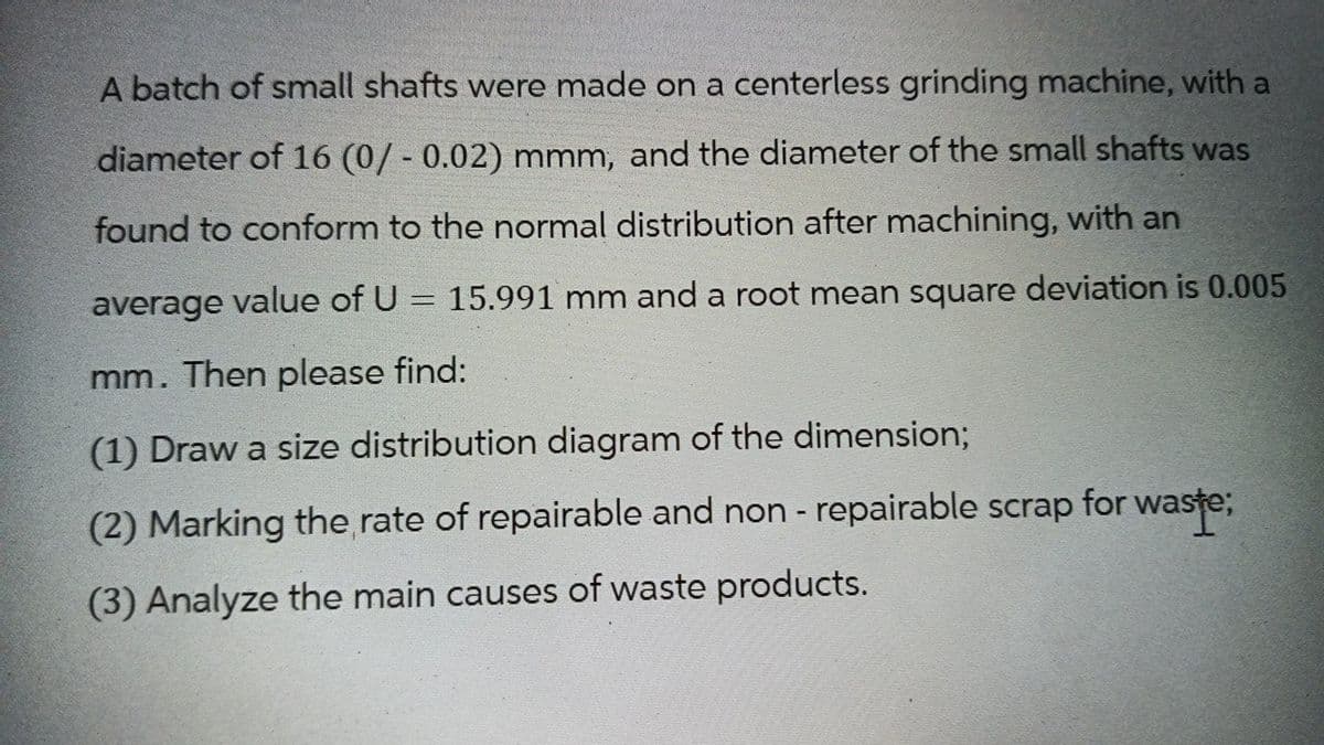 A batch of small shafts were made on a centerless grinding machine, with a
diameter of 16 (0/- 0.02) mmm, and the diameter of the small shafts was
found to conform to the normal distribution after machining, with an
average value of U = 15.991 mm and a root mean square deviation is 0.005
mm. Then please find:
(1) Draw a size distribution diagram of the dimension;
(2) Marking the rate of repairable and non-repairable scrap for waste;
(3) Analyze the main causes of waste products.