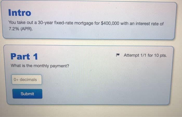 Intro
You take out a 30-year fixed-rate mortgage for $400,000 with an interest rate of
7.2% (APR).
Part 1
What is the monthly payment?
Attempt 1/1 for 10 pts.
0+ decimals
Submit