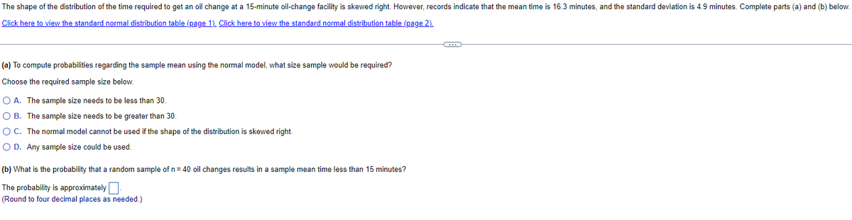 The shape of the distribution of the time required to get an oil change at a 15-minute oil-change facility is skewed right. However, records indicate that the mean time is 16.3 minutes, and the standard deviation is 4.9 minutes. Complete parts (a) and (b) below.
Click here to view the standard normal distribution table (page 1). Click here to view the standard normal distribution table (page 2).
(a) To compute probabilities regarding the sample mean using the normal model, what size sample would be required?
Choose the required sample size below.
○ A. The sample size needs to be less than 30.
○ B. The sample size needs to be greater than 30.
○ C. The normal model cannot be used if the shape of the distribution is skewed right.
○ D. Any sample size could be used.
(b) What is the probability that a random sample of n = 40 oil changes results in a sample mean time less than 15 minutes?
The probability is approximately
(Round to four decimal places as needed.)
