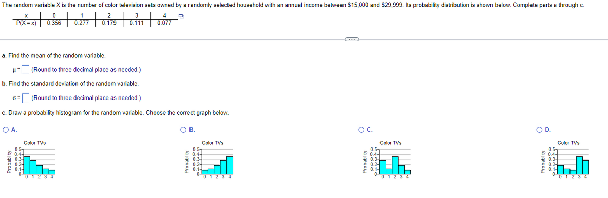 The random variable X is the number of color television sets owned by a randomly selected household with an annual income between $15,000 and $29,999. Its probability distribution is shown below. Complete parts a through c.
0
1
2
4
P(X=x) 0.356 0.277
0.179
+
3
0.111
0.077
a. Find the mean of the random variable.
(Round to three decimal place as needed.)
b. Find the standard deviation of the random variable.
(Round to three decimal place as needed.)
c. Draw a probability histogram for the random variable. Choose the correct graph below.
○ A.
Color TVs
0.5-
0.4-
0.3-
0.2
0.1-
0 1 2 3 4
О в.
○ C.
○ D.
Color TVs
Color TVs
Color TVs
0.5-
0.5-
Probability
0.5-
0.4-
0.3-
0.2-
0.1-
Probability
0.4-
0.3-
0.1-
Probability
0.4-
0.3-
0.2-
0.1-
0 1 2 3 4
0 1 2 3 4
0 1 2 3 4