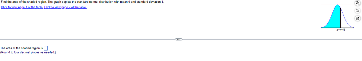 Find the area of the shaded region. The graph depicts the standard normal distribution with mean 0 and standard deviation 1.
Click to view page 1 of the table. Click to view page 2 of the table.
The area of the shaded region is ☐ .
(Round to four decimal places as needed.)
z=0.56
Q
✓