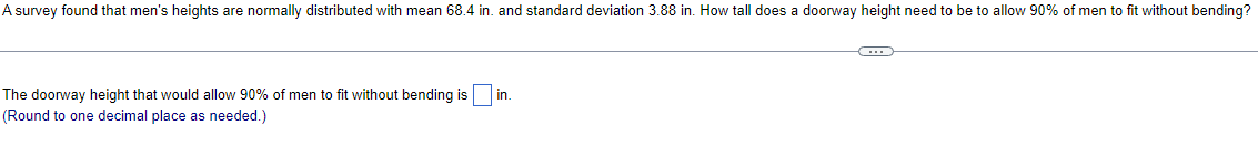 A survey found that men's heights are normally distributed with mean 68.4 in. and standard deviation 3.88 in. How tall does a doorway height need to be to allow 90% of men to fit without bending?
The doorway height that would allow 90% of men to fit without bending is ☐ in.
(Round to one decimal place as needed.)