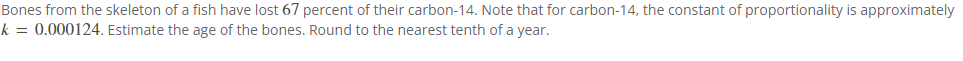 Bones from the skeleton of a fish have lost 67 percent of their carbon-14. Note that for carbon-14, the constant of proportionality is approximately
k = 0.000124. Estimate the age of the bones. Round to the nearest tenth of a year.