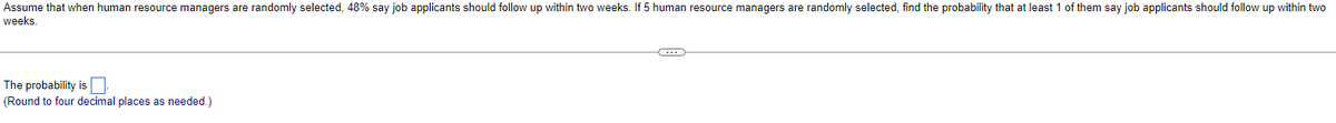 Assume that when human resource managers are randomly selected, 48% say job applicants should follow up within two weeks. If 5 human resource managers are randomly selected, find the probability that at least 1 of them say job applicants should follow up within two
weeks.
The probability is ☐
(Round to four decimal places as needed.)