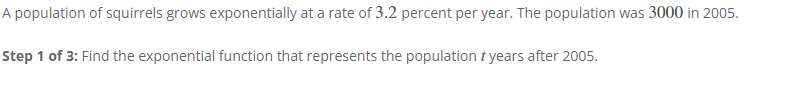 A population of squirrels grows exponentially at a rate of 3.2 percent per year. The population was 3000 in 2005.
Step 1 of 3: Find the exponential function that represents the population t years after 2005.