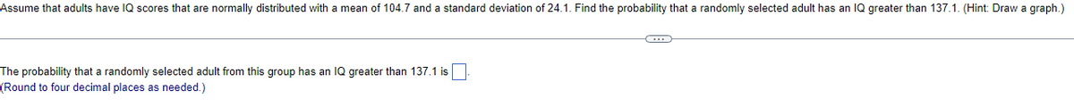 Assume that adults have IQ scores that are normally distributed with a mean of 104.7 and a standard deviation of 24.1. Find the probability that a randomly selected adult has an IQ greater than 137.1. (Hint: Draw a graph.)
The probability that a randomly selected adult from this group has an IQ greater than 137.1 is
(Round to four decimal places as needed.)