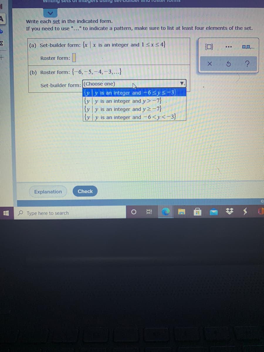 Wrlting sets UI
sing sel
Write each set in the indicated form.
If you need to use "..." to indicate a pattern, make sure to list at least four elements of the set.
(a) Set-builder form:
|x is an integer and 1<x<4}
...
Roster form:|
(b) Roster form: {-6,-5,-4,-3,...}
Set-builder form: (Choose one)
yy is an integer and -6<ys-3
{y y is an integer and y>-7}
{y y is an integer and y 2-7}
{y|y is an integer and -6<y<-3}
Explanation
Check
P Type here to search
