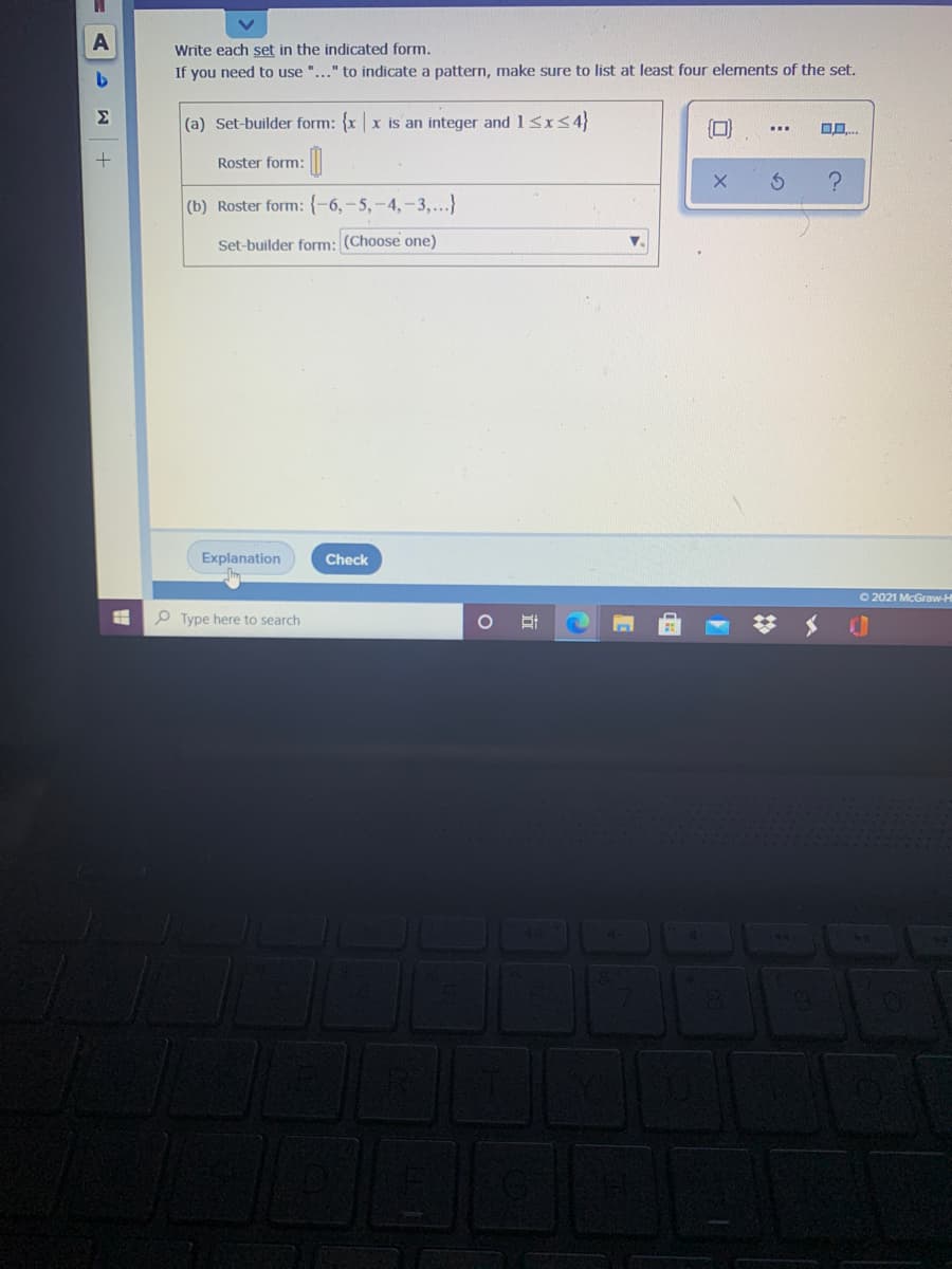 A
Write each set in the indicated form.
If you need to use "..." to indicate a pattern, make sure to list at least four elements of the set.
Σ
(a) Set-builder form: {xx is an integer and1<x<4}
Roster form:
(b) Roster form: {-6,-5,-4,-3,...}
Set-builder form: (Choose one)
Explanation
Check
O 2021 McGraw-H
P Type here to search
