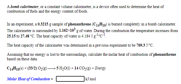 A bomb calorimeter, or a constant volume calorimeter, is a device often used to determine the heat of
combustion of fuels and the energy content of foods.
In an experiment, a 0.3215 g sample of phenanthrene (C1,H10) is burned completely in a bomb calorimeter.
The calorimeter is surrounded by 1.162x10' g of water. During the combustion the temperature increases from
25.15 to 27.48 °C. The heat capacity of water is 4.184 J gl°c-!.
The heat capacity of the calorimeter was determined in a previous experiment to be 769.3 J°C.
Assuming that no energy is lost to the surroundings, calculate the molar heat of combustion of phenanthrene
based on these data.
C4H10(s) + (33/2) O2(g) –
5 H,O(1) + 14 CO,(g) + Energy
Molar Heat of Combustion
kJ/mol
