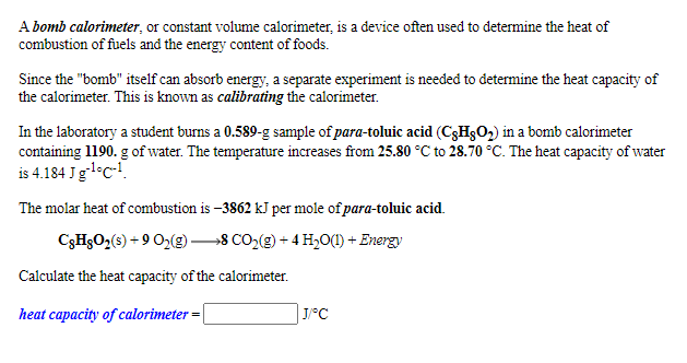 A bomb calorimeter, or constant volume calorimeter, is a device often used to determine the heat of
combustion of fuels and the energy content of foods.
Since the "bomb" itself can absorb energy, a separate experiment is needed to determine the heat capacity of
the calorimeter. This is known as calibrating the calorimeter.
In the laboratory a student burns a 0.589-g sample of para-toluic acid (C3HgO2) in a bomb calorimeter
containing 1190. g of water. The temperature increases from 25.80 °C to 28.70 °C. The heat capacity of water
is 4.184 Jgl-c!.
The molar heat of combustion is –3862 kJ per mole of para-toluic acid.
C3H3O2(s) + 9 O2(g)
→8 CO2(g) + 4 H,O(1) + Energy
Calculate the heat capacity of the calorimeter.
heat capacity of calorimeter =
J/°C
