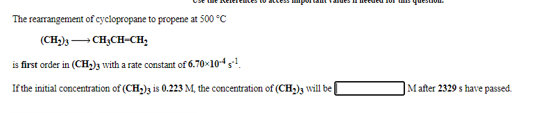 The rearrangement of cyclopropane to propene at 500 °C
(CH,)3 – CH3CH=CH,
is first order in (CH,)3 with a rate constant of 6.70×104 s-1.
If the initial concentration of (CH,)3 is 0.223 M, the concentration of (CH,)3 will be
M after 2329 s have passed.
