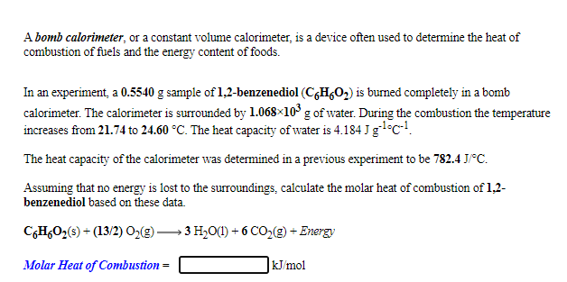 A bomb calorimeter, or a constant volume calorimeter, is a device often used to determine the heat of
combustion of fuels and the energy content of foods.
In an experiment, a 0.5540 g sample of 1,2-benzenediol (CH,O2) is burned completely in a bomb
calorimeter. The calorimeter is surrounded by 1.068×10° g of water. During the combustion the temperature
increases from 21.74 to 24.60 °C. The heat capacity of water is 4.184 Jglc.
The heat capacity of the calorimeter was determined in a previous experiment to be 782.4 J°C.
Assuming that no energy is lost to the surroundings, calculate the molar heat of combustion of 1,2-
benzenediol based on these data.
C,H,O,(s) + (13/2) 02(g) 3 H,O(1) + 6 CO2(g) + Energy
Molar Heat of Combustion =
kJ/mol
