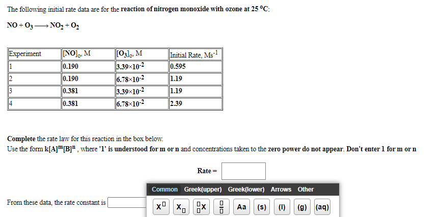 The following initial rate data are for the reaction of nitrogen monoxide with ozone at 25 °C:
NO + 03- NO, + O2
NO
[03]o, M
3.39x10-2
6.78×10-2
3.39x10-2
6.78×10-2
Experiment
Initial Rate, Ms-
0.595
1.19
1.19
M
1
0.190
2
0.190
3
0.381
4
0.381
2.39
Complete the rate law for this reaction in the box below.
Use the form k[A]"[B]ª , where 'l' is understood for m or n and concentrations taken to the zero power do not appear. Don't enter 1 for m or n
Rate =
Common Greek(upper) Greek(lower) Arrows Other
From these data, the rate constant is
Aa
(s) (1) (g) (aq)
