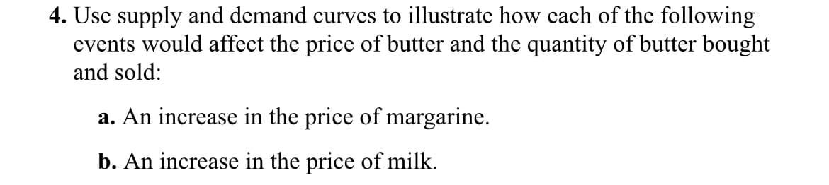 4. Use supply and demand curves to illustrate how each of the following
events would affect the price of butter and the quantity of butter bought
and sold:
a. An increase in the price of margarine.
b. An increase in the price of milk.
