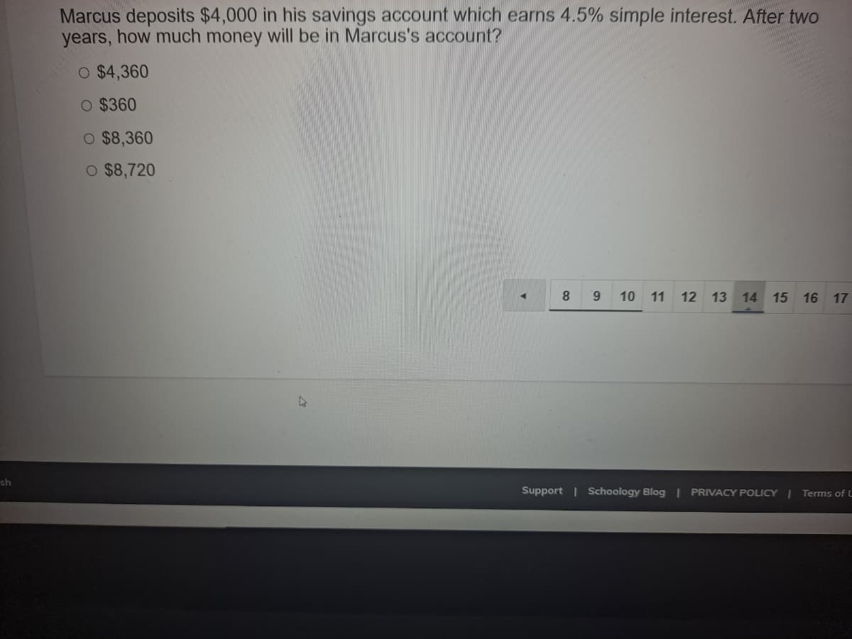 Marcus deposits $4,000 in his savings account which earns 4.5% simple interest. After two
years, how much money will be in Marcus's account?
O $4,360
O $360
O $8,360
O $8,720
8.
9 10 11 12 13 14 15
16 17
sh
Support | Schoology Blog | PRIVACY POLICY | Terms of L
