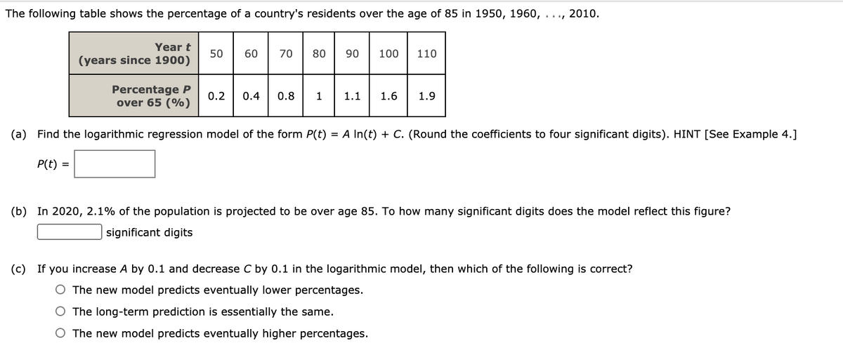 The following table shows the percentage of a country's residents over the age of 85 in 1950, 1960, ..., 2010.
Year t
50
60
70
80
90
100
110
(years since 1900)
Percentage P
over 65 (%)
0.2
0.4
0.8
1
1.1
1.6
1.9
(a) Find the logarithmic regression model of the form P(t) = A In(t) + C. (Round the coefficients to four significant digits). HINT [See Example 4.]
P(t) =
(b) In 2020, 2.1% of the population is projected to be over age 85. To how many significant digits does the model reflect this figure?
significant digits
(c) If you increase A by 0.1 and decrease C by 0.1 in the logarithmic model, then which of the following is correct?
The new model predicts eventually lower percentages.
O The long-term prediction is essentially the same.
O The new model predicts eventually higher percentages.
