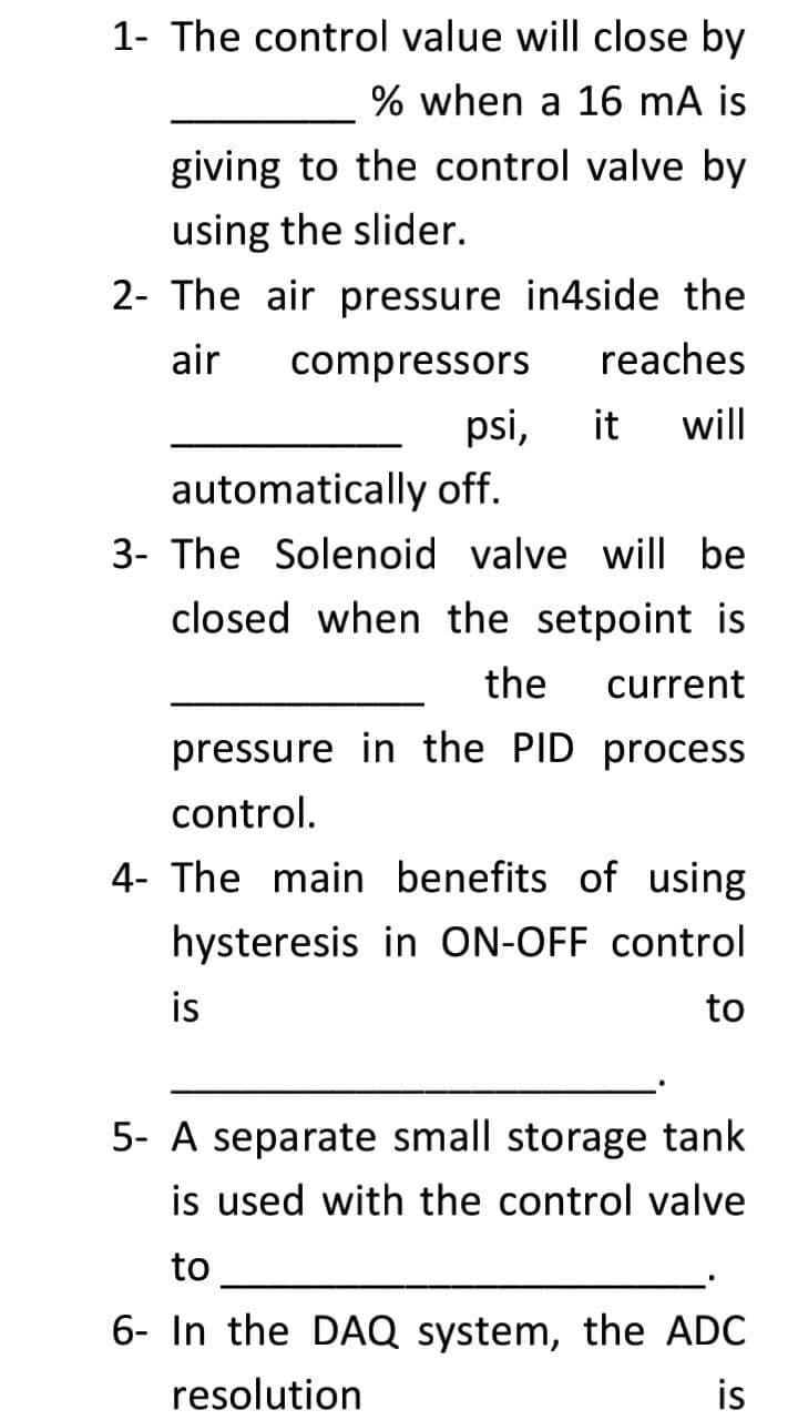 1- The control value will close by
% when a 16 mA is
giving to the control valve by
using the slider.
2- The air pressure in4side the
air
compressors
reaches
psi,
it
will
automatically off.
3- The Solenoid valve will be
closed when the setpoint is
the
current
pressure in the PID process
control.
4- The main benefits of using
hysteresis in ON-OFF control
is
to
5- A separate small storage tank
is used with the control valve
to
6- In the DAQ system, the ADC
is
resolution
