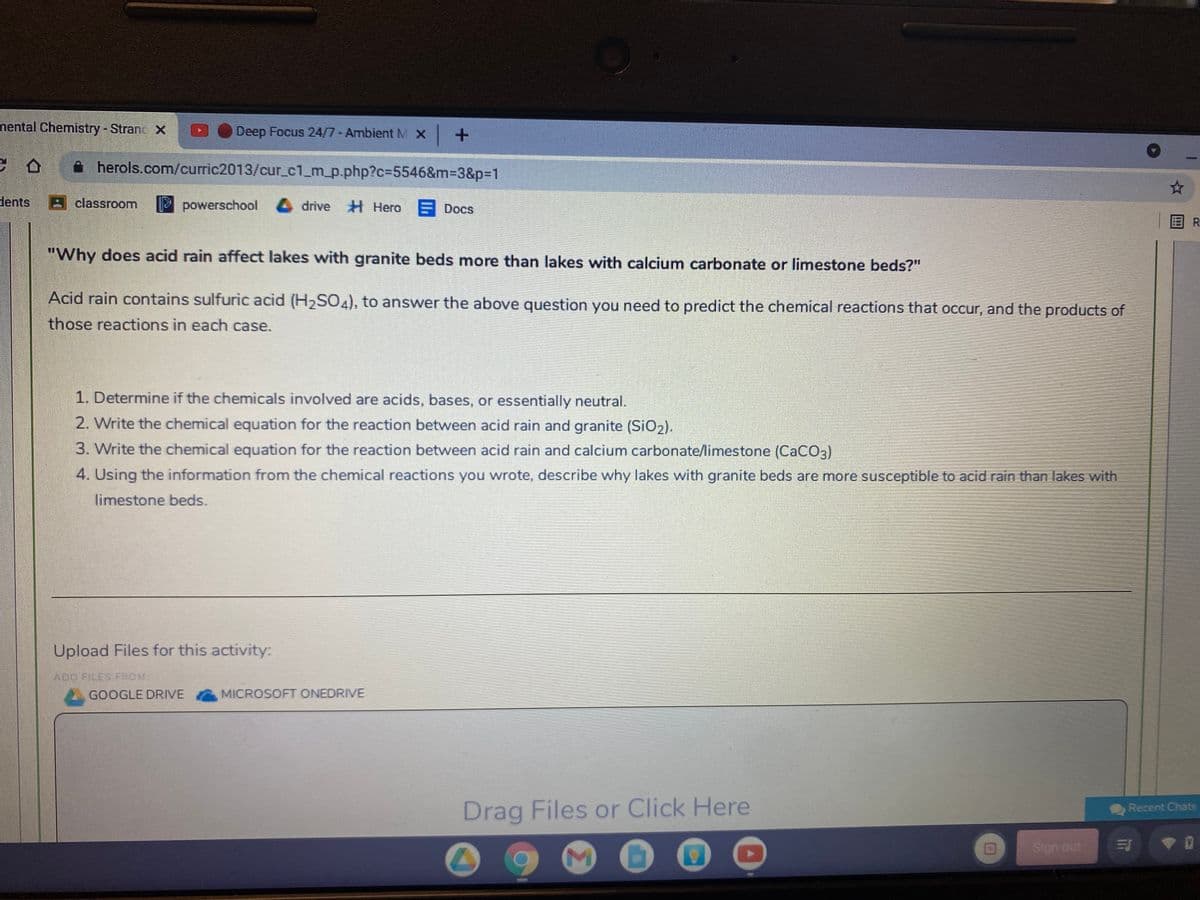 nental Chemistry-Stranc X
Deep Focus 24/7- Ambient MX +
A herols.com/curric2013/cur_c1_m_p.php?c=5546&m%3D3&p3D1
dents
classroom
powerschool drive H Hero
Docs
目R
"Why does acid rain affect lakes with granite beds more than lakes with calcium carbonate or limestone beds?"
Acid rain contains sulfuric acid (H2SO4), to answer the above question you need to predict the chemical reactions that occur, and the products of
those reactions in each case.
1. Determine if the chemicals involved are acids, bases, or essentially neutral.
2. Write the chemical equation for the reaction between acid rain and granite (SiO2).
3. Write the chemical equation for the reaction between acid rain and calcium carbonate/limestone (CaCO3)
4. Using the information from the chemical reactions you wrote, describe why lakes with granite beds are more susceptible to acid rain than lakes with
limestone beds.
Upload Files for this activity:
ADO FILES FROM
GOOGLE DRIVE
MICROSOFT ONEDRIVE
Drag Files or Click Here
Recent Chats
Sign out
Σ
