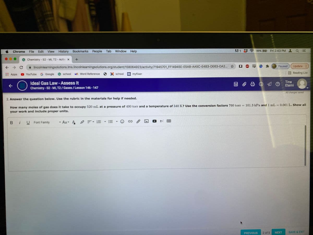 Chrome
File
Edit View History Bookmarks People Tab Window Help
99% 41 Fri 2:43 PM Q =
Chemistry- S2- MI, T2 - Activ x
ABP
CSF
Paused
Update :
lincolnlearningsolutions.Ims.lincolnlearningsolutions.org/student/158064923/activity/71945701 FF14945E-E5A8-AA5C-E4B3-DE63-DA2... ☆ O
G Google @ school wR Word Reference
emyflixer
EReading List
: Apps
O YouTube
school
Ideal Gas Law- Assess It
Chemistry-S2-MI, T2/ Gases/ Lesson 146-147
回0 O @
Tina
Etemi
All changes saved
2. Answer the question below. Use the rubric in the materials for help if needed.
How many moles of gas does it take to occupy 520 mL at a pressure of 400 torr and a temperature of 340 K? Use the conversion factors 760 torT = 101.3 kPa and 1 mL = 0.001 L. Show all
your work and include proper units.
%3|
B iU Font Family
- AA A EE - E
PREVIOUS
2 of 5
NEXT
SAVE & EXIT
