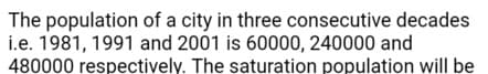 The population of a city in three consecutive decades
i.e. 1981, 1991 and 2001 is 60000, 240000 and
480000 respectively. The saturation population will be