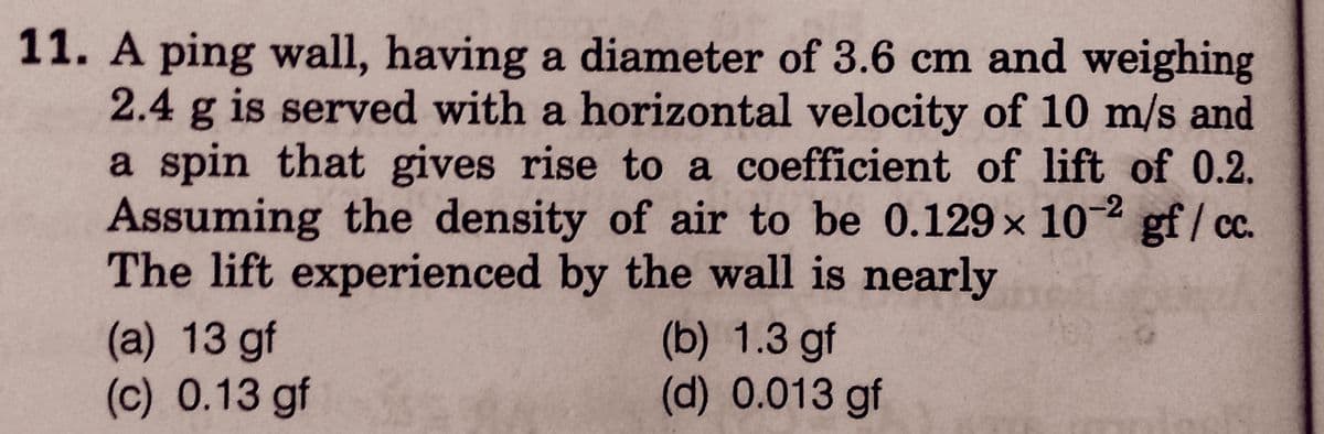 11. A ping wall, having a diameter of 3.6 cm and weighing
2.4 g is served with a horizontal velocity of 10 m/s and
a spin that gives rise to a coefficient of lift of 0.2.
Assuming the density of air to be 0.129x 10-2 gf/ cc.
The lift experienced by the wall is nearly
(a) 13 gf
(c) 0.13 gf
(b) 1.3 gf
(d) 0.013 gf