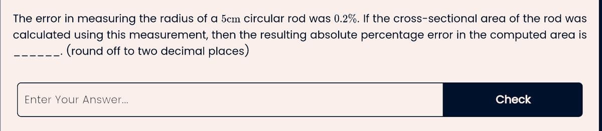 The error in measuring the radius of a 5cm circular rod was 0.2%. If the cross-sectional area of the rod was
calculated using this measurement, then the resulting absolute percentage error in the computed area is
(round off to two decimal places)
Enter Your Answer...
Check