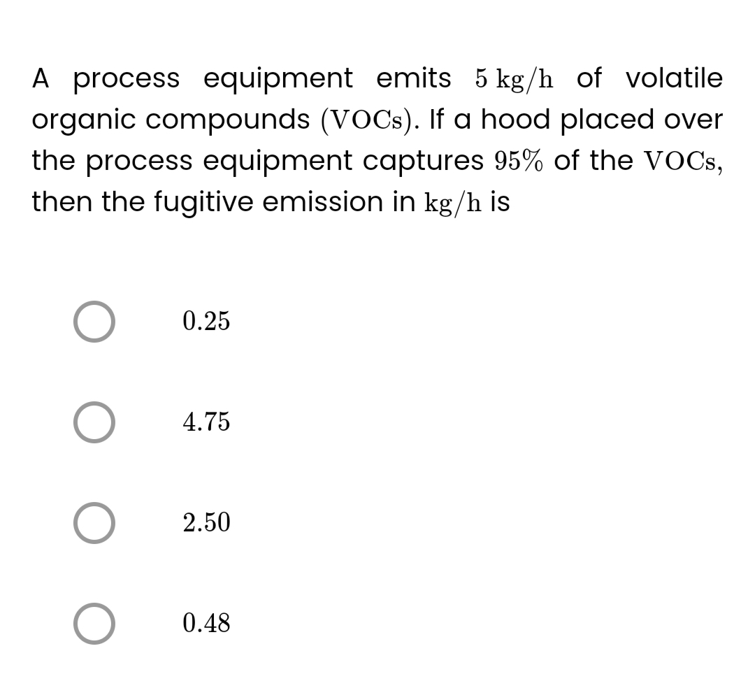 A process equipment emits 5 kg/h of volatile
organic compounds (VOCs). If a hood placed over
the process equipment captures 95% of the VOCs,
then the fugitive emission in kg/h is
O
O
0.25
4.75
2.50
0.48