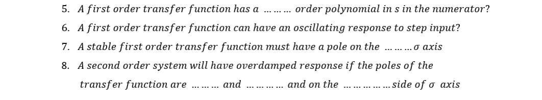 5. A first order transfer function has a .. .
order polynomial in s in the numerator?
6. A first order transfer function can have an oscillating response to step input?
7. A stable first order transfer function must have a pole on the .. .o axis
8. A second order system will have overdamped response if the poles of the
transfer function are
and
and on the
... side of o axis
