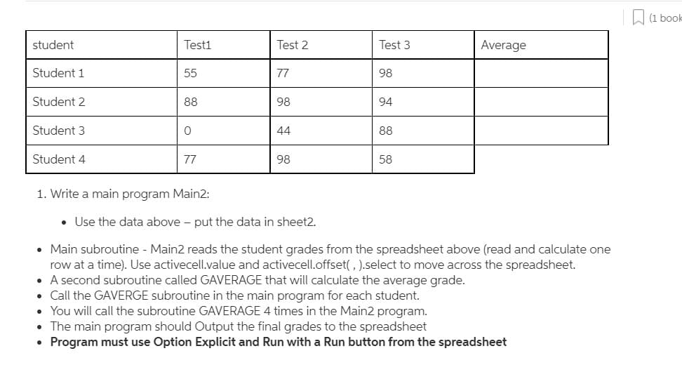 (1 book
student
Testi
Test 2
Test 3
Average
Student 1
55
77
98
Student 2
88
98
94
Student 3
44
88
Student 4
77
98
58
1. Write a main program Main2:
• Use the data above - put the data in sheet2.
• Main subroutine - Main2 reads the student grades from the spreadsheet above (read and calculate one
row at a time). Use activecell.value and activecell.offset(, ).select to move across the spreadsheet.
• A second subroutine called GAVERAGE that will calculate the average grade.
• Call the GAVERGE subroutine in the main program for each student.
• You will call the subroutine GAVERAGE 4 times in the Main2 program.
• The main program should Output the final grades to the spreadsheet
• Program must use Option Explicit and Run with a Run button from the spreadsheet
