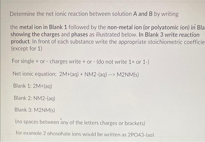 Determine the net ionic reaction between solution A and B by writing
the metal ion in Blank 1 followed by the non-metal ion (or polyatomic ion) in Bla
showing the charges and phases as illustrated below. In Blank 3 write reaction
product. In front of each substance write the appropriate stoichiometric coefficie
(except for 1)
For single + or - charges write + or - (do not write 1+ or 1-)
Net ionic equation: 2M+(aq) + NM2-(aq)--> M2NM(s)
Blank 1: 2M+(aq)
Blank 2: NM2-(aq)
Blank 3: M2NM(s)
(no spaces between any of the letters charges or brackets)
for example 2 phosphate ions would be written as 2PO43-(aa)
