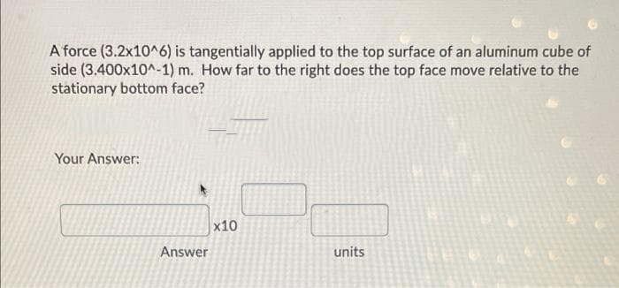 A force (3.2x10^6) is tangentially applied to the top surface of an aluminum cube of
side (3.400x10^-1) m. How far to the right does the top face move relative to the
stationary bottom face?
Your Answer:
x10
Answer
units
