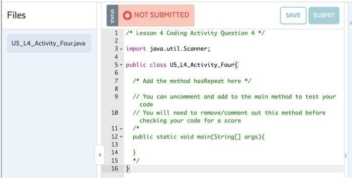 Files
NOT SUBMITTED
SAVE
SUBMIT
1 /* Lesson 4 Coding Activity Question 4 */
U5 L4 Activity_Four.java
3- import java.util.Scanner;
4
5- public class U5_L4_Activity_Four{
/* Add the method hasRepeat here */
8
// You can uncomment and add to the main method to test your
code
// You will need to remove/comment out this method before
checking your code for a score
9.
10
11 -
public static void main(String args){
12 -
13
14
}
15
*/
16 }
STATUS
