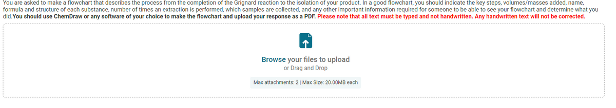 You are asked to make a flowchart that describes the process from the completion of the Grignard reaction to the isolation of your product. In a good flowchart, you should indicate the key steps, volumes/masses added, name,
formula and structure of each substance, number of times an extraction is performed, which samples are collected, and any other important information required for someone to be able to see your flowchart and determine what you
did. You should use ChemDraw or any software of your choice to make the flowchart and upload your response as a PDF. Please note that all text must be typed and not handwritten. Any handwritten text will not be corrected.
Browse your files to upload
or Drag and Drop
Max attachments: 2| Max Size: 20.00MB each
