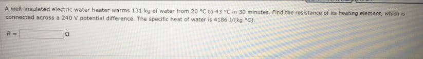 A well-insulated electric water heater warms 131 kg of water from 20 °C to 43 °C in 30 minutes. Find the resistance of its heating element, which is
connected across a 240 V potential difference. The specific heat of water is 4186 3/(kg °C).
